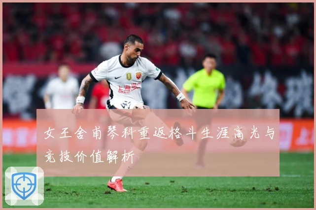 女王舍甫琴科重返格斗生涯高光与竞技价值解析