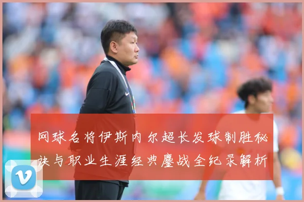 网球名将伊斯内尔超长发球制胜秘诀与职业生涯经典鏖战全纪录解析