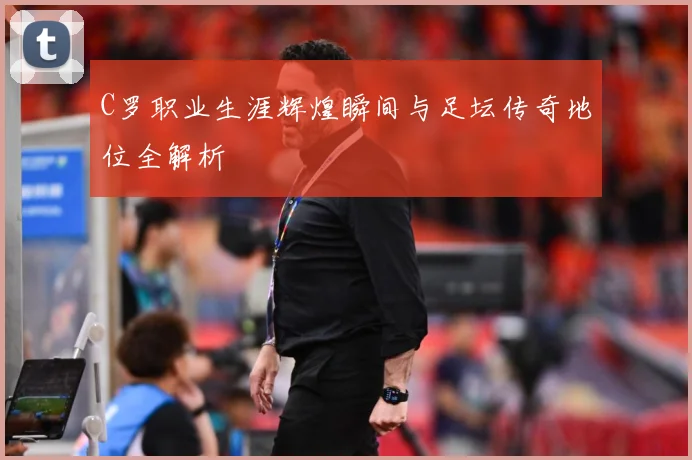 C罗职业生涯辉煌瞬间与足坛传奇地位全解析