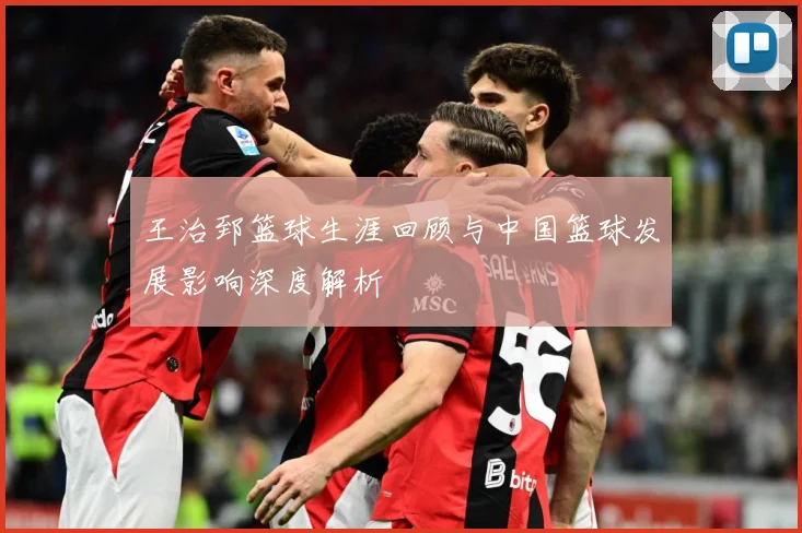 王治郅篮球生涯回顾与中国篮球发展影响深度解析