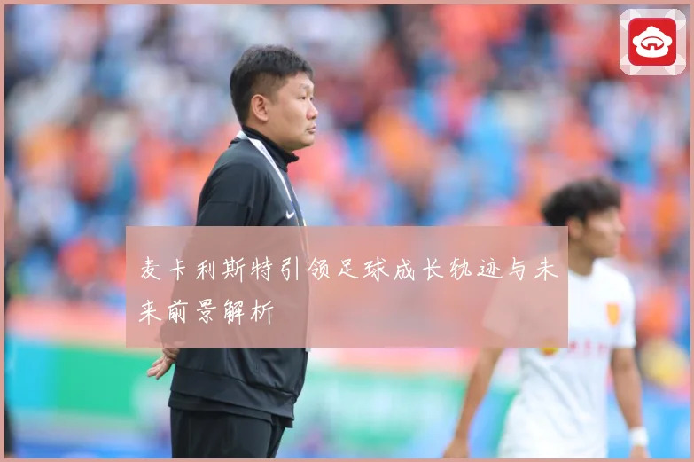 麦卡利斯特引领足球成长轨迹与未来前景解析