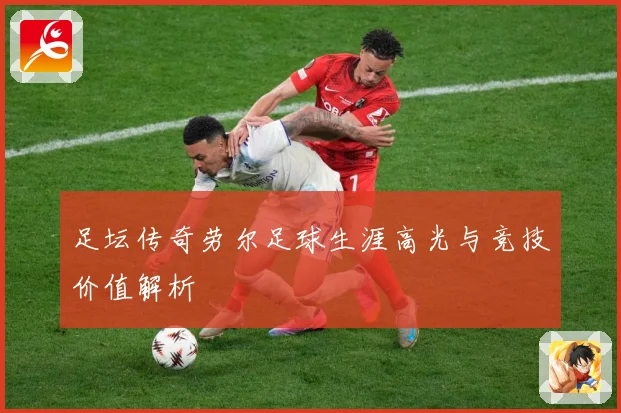 足坛传奇劳尔足球生涯高光与竞技价值解析
