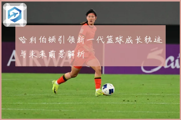 哈利伯顿引领新一代篮球成长轨迹与未来前景解析