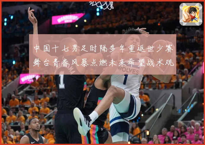 中国十七男足时隔多年重返世少赛舞台青春风暴点燃未来希望战术观察