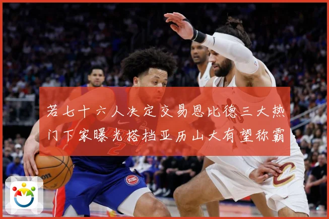 若七十六人决定交易恩比德三大热门下家曝光搭档亚历山大有望称霸赛场复盘