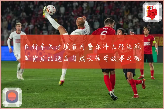 自行车天才埃菲内普尔冲击环法冠军背后的速度与成长传奇故事之路成长观察