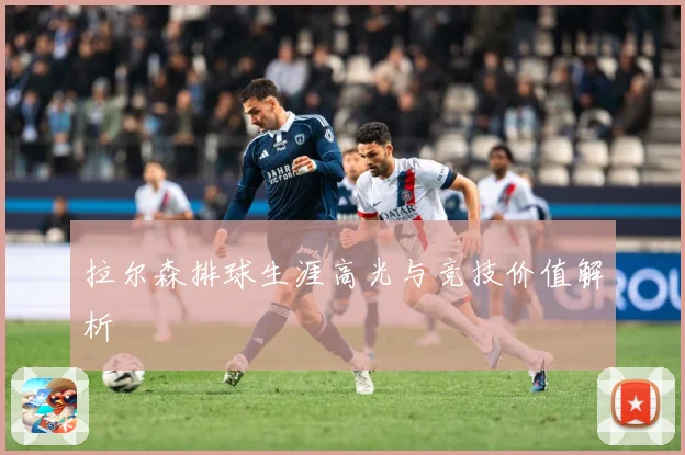 拉尔森排球生涯高光与竞技价值解析