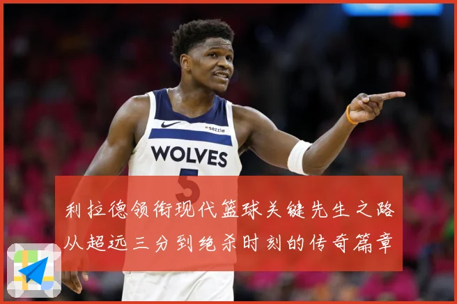 利拉德领衔现代篮球关键先生之路从超远三分到绝杀时刻的传奇篇章