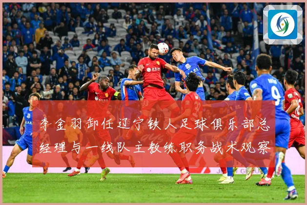 李金羽卸任辽宁铁人足球俱乐部总经理与一线队主教练职务战术观察
