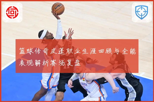 篮球传奇皮蓬职业生涯回顾与全能表现解析赛场复盘