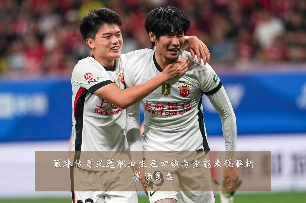 篮球传奇皮蓬职业生涯回顾与全能表现解析赛场复盘